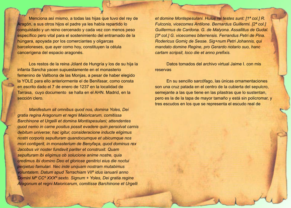 Menciona así mismo, a todas las hijas que tuvo del rey de Aragón, a sus otros hijos el padre ya les había repartido lo conquistado y un reino cercenado y cada vez con menos peso específico pero vital para el sostenimiento del entramado de la húngara, apoyada por los comerciantes y oligarcas barceloneses, que ayer como hoy, constituyen la célula cancerígena del espacio aragonés.  Los restos de la reina Jólant de Hungría y los de su hija la infanta Sancha yacen supuestamente en el monasterio femenino de Vallbona de las Monjas, a pesar de haber elegido la YOLE para ello anteriormente el de Benifasar, como consta en escrito dado el 7 de enero de 1237 en la localidad de Tarrasa,  cuyo documento  se halla en el AHN. Madrid, en la sección clero.  Manifestum sit omnibus quod nos, domina Yoles, Dei gratia regina Aragonum et regni Maioricarum, comitissa Barchinone et Urgelli et domina Montispesulani; attendentes quod nemo in carne positus possit evadere quin persolvat carnis debitum universe; hac igitur, consideracione inducte eligimus nostri corporis sepulturam quandocumque et ubicumque nos mori contigerit, in monasterium de Benyfaça, quod dominus rex Jacobus vir noster fundavit pariter et construxit. Quam sepulturam ibi eligimus ob solucione anime nostre, quia credimus ibi domino Deo et gloriose genitrici eius die noctui perpetuo famulari. Nec inde unquam nostram mutabimus voluntatem. Datum apud Terrachiam VIIº idus ianuarii anno Domini Mº CCº XXXº sexto. Signum + Yoles, Dei gratia regine Aragonum et regni Maioricarum, comitisse Barchinone et Urgelli et domine Montepesulani. Huius rei testes sunt: [1ª col.] R. Fulconis, vicecomes Antilone. Bernardus Guillermi. [2ª col.] Guillermus de Cardona. G. de Malyona. Assallitus de Gudal. [3ª col.] G. vicecomes biterrensis. Ferrandus Petri de Pina. Rodericus Gomiç de Sesse. Sig+num Petri Johannis, qui mandato domine Regine, pro Gerardo notario suo, hanc cartam scripsit, loco die et anno prefixis.  Datos tomados del archivo virtual Jaime I. con mis reservas  En su sencillo sarcófago, las únicas ornamentaciones son una cruz patada en el centro de la cubierta del sepulcro, semejante a las que tiene en las pilastras que lo sustentan, pero es la de la tapa de mayor tamaño y está sin policromar, y tres escudos en los que se representa el escudo real de