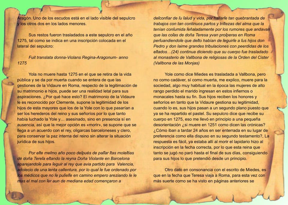 Aragón. Uno de los escudos está en el lado visible del sepulcro y los otros dos en los lados menores.  Sus restos fueron trasladados a este sepulcro en el año 1275, tal como se indica en una inscripción colocada en el lateral del sepulcro:  Fuit translata donna-Violans Regina-Aragonum- anno 1275  Yola no muere hasta 1275 en el que se retira de la vida pública y se da por muerta cuando se entera de que las gestiones de la Vidaure en Roma, respecto de la legitimación de su matrimonio e hijos, puede ser una realidad letal para sus aspiraciones. ¿Por qué hace esto? El matrimonio de la Vidaure le es reconocido por Clemente, supone la legitimidad de los hijos de esta mayores que los de la Yole con lo que pasarían a ser los herederos del reino y sus señoríos por lo que tanto había luchado la Yole y… asesinado, sino en presencia sí en ausencia, así que la mejor opción es «morir», se supone que se llega a un acuerdo con el rey, oligarcas barceloneses y clero, para conservar la paz interna del reino sin alterar la situación jurídica de sus hijos.  Por eſte meſmo año poco deſpués de paſſar ſtas moleſtias dé doña Tereſa eſtando la reyna Doña Violante en Barcelona aparejandoſe para ſeguir al rey que avia partido para  Valencia, adolecio de una lenta callentura, por lo qual le fue ordenado por los médicos que no ſe puſieſſe en camino empero areziando ſe le mas el mal con ſer aun de mediana edad començaron a deſconfiar de ſu ſalud y vida, por hallarſe tan quebrantada de trabajos con tan continuos partos y triſtezas del alma que la tenían conſumida ſeñaladamente por los rumores que andavan que las coſas de doña Teresa yvan proſperas en Roma perſuandiendoſe que deſto habían de ſeguirſe a ſus hijos don Pedro y don Iaime grandes tribulaciones con peerdidas de los eſtados…(24) continua diciendo que su cuerpo fue trasladado al monasterio de Vallbona de religiosas de la Orden del Cister (Vallbona de las Monjas)  Yole como dice Miedes es trasladada a Vallbona, pero no como cadáver, sí como muerta, me explico, muere para la sociedad, algo muy habitual en la época las mujeres de alto rango perdido el marido ingresan en estos infiernos o monacales hasta su fin. Sus hijos reciben los honores y señoríos en tanto que la Vidaure gestiona su legitimidad, cuando lo es, sus hijos pasan a un segundo plano puesto que ya se ha repartido el pastel. Su sepulcro dice que recibe su cuerpo en 1275, eso me llevó en principio a una pequeña desorientación ¿si muere en 1251 como dicen las crónicas? ¿Cómo iban a tardar 24 años en ser enterrada en su lugar de preferencia como ella dispuso en su segundo testamento?, La respuesta es fácil, ya estaba allí al morir el lapidario hizo al inscripción en la fecha correcta, por lo que esta reina que tanto se jugó no paró hasta el final de sus días, consiguiendo para sus hijos lo que pretendió desde un principio.  Otro dato en consonancia con el escrito de Miedes, es que en la fecha que Teresa viaja a Roma, para esta vez con más suerte como se ha visto en páginas anteriores se