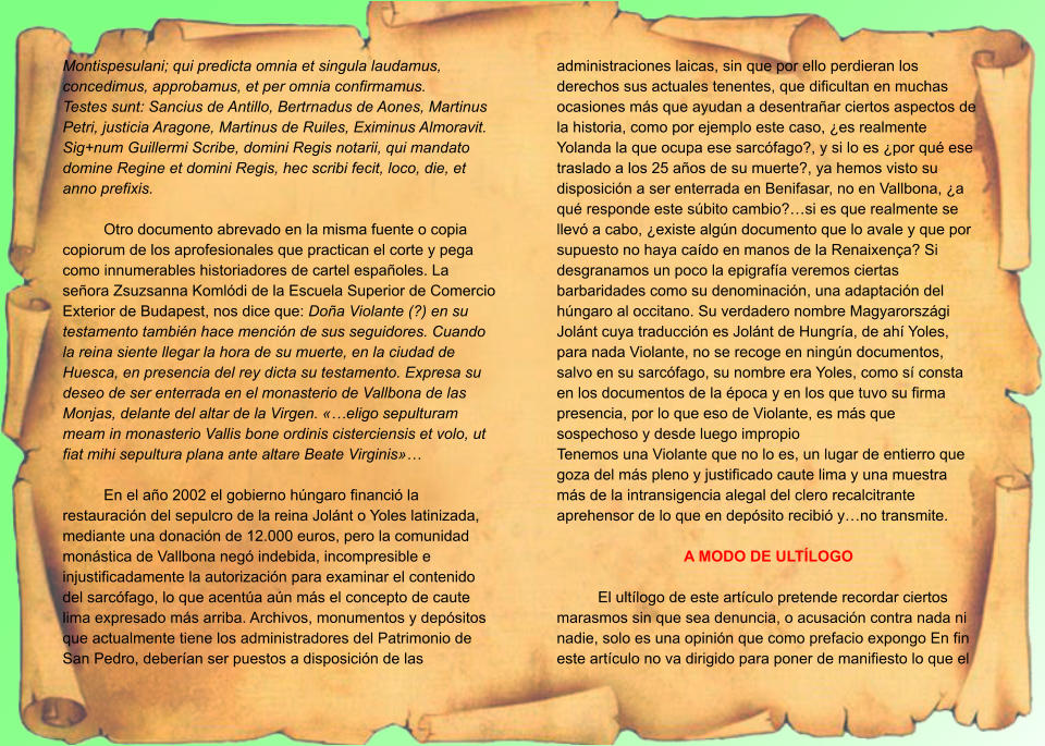 Montispesulani; qui predicta omnia et singula laudamus, concedimus, approbamus, et per omnia confirmamus. Testes sunt: Sancius de Antillo, Bertrnadus de Aones, Martinus Petri, justicia Aragone, Martinus de Ruiles, Eximinus Almoravit. Sig+num Guillermi Scribe, domini Regis notarii, qui mandato domine Regine et domini Regis, hec scribi fecit, loco, die, et anno prefixis.  Otro documento abrevado en la misma fuente o copia copiorum de los aprofesionales que practican el corte y pega como innumerables historiadores de cartel españoles. La señora Zsuzsanna Komlódi de la Escuela Superior de Comercio Exterior de Budapest, nos dice que: Doña Violante (?) en su testamento también hace mención de sus seguidores. Cuando la reina siente llegar la hora de su muerte, en la ciudad de Huesca, en presencia del rey dicta su testamento. Expresa su deseo de ser enterrada en el monasterio de Vallbona de las Monjas, delante del altar de la Virgen. «…eligo sepulturam meam in monasterio Vallis bone ordinis cisterciensis et volo, ut fiat mihi sepultura plana ante altare Beate Virginis»…  En el año 2002 el gobierno húngaro financió la restauración del sepulcro de la reina Jolánt o Yoles latinizada, mediante una donación de 12.000 euros, pero la comunidad monástica de Vallbona negó indebida, incompresible e injustificadamente la autorización para examinar el contenido del sarcófago, lo que acentúa aún más el concepto de caute lima expresado más arriba. Archivos, monumentos y depósitos que actualmente tiene los administradores del Patrimonio de San Pedro, deberían ser puestos a disposición de las administraciones laicas, sin que por ello perdieran los derechos sus actuales tenentes, que dificultan en muchas ocasiones más que ayudan a desentrañar ciertos aspectos de la historia, como por ejemplo este caso, ¿es realmente Yolanda la que ocupa ese sarcófago?, y si lo es ¿por qué ese traslado a los 25 años de su muerte?, ya hemos visto su disposición a ser enterrada en Benifasar, no en Vallbona, ¿a qué responde este súbito cambio?…si es que realmente se llevó a cabo, ¿existe algún documento que lo avale y que por supuesto no haya caído en manos de la Renaixença? Si desgranamos un poco la epigrafía veremos ciertas barbaridades como su denominación, una adaptación del húngaro al occitano. Su verdadero nombre Magyarországi Jolánt cuya traducción es Jolánt de Hungría, de ahí Yoles, para nada Violante, no se recoge en ningún documentos, salvo en su sarcófago, su nombre era Yoles, como sí consta en los documentos de la época y en los que tuvo su firma presencia, por lo que eso de Violante, es más que sospechoso y desde luego impropio Tenemos una Violante que no lo es, un lugar de entierro que goza del más pleno y justificado caute lima y una muestra más de la intransigencia alegal del clero recalcitrante aprehensor de lo que en depósito recibió y…no transmite.  A MODO DE ULTÍLOGO  El ultílogo de este artículo pretende recordar ciertos marasmos sin que sea denuncia, o acusación contra nada ni nadie, solo es una opinión que como prefacio expongo En fin este artículo no va dirigido para poner de manifiesto lo que el