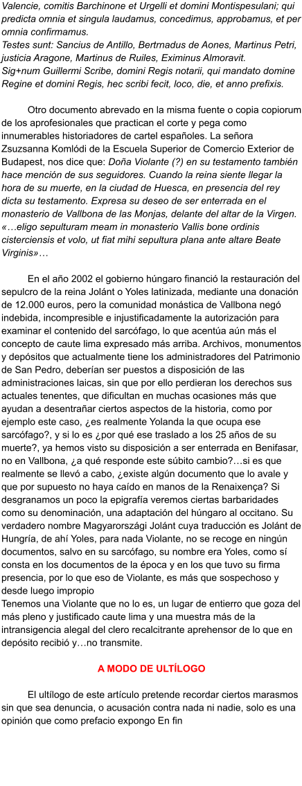 Valencie, comitis Barchinone et Urgelli et domini Montispesulani; qui predicta omnia et singula laudamus, concedimus, approbamus, et per omnia confirmamus. Testes sunt: Sancius de Antillo, Bertrnadus de Aones, Martinus Petri, justicia Aragone, Martinus de Ruiles, Eximinus Almoravit. Sig+num Guillermi Scribe, domini Regis notarii, qui mandato domine Regine et domini Regis, hec scribi fecit, loco, die, et anno prefixis.  Otro documento abrevado en la misma fuente o copia copiorum de los aprofesionales que practican el corte y pega como innumerables historiadores de cartel españoles. La señora Zsuzsanna Komlódi de la Escuela Superior de Comercio Exterior de Budapest, nos dice que: Doña Violante (?) en su testamento también hace mención de sus seguidores. Cuando la reina siente llegar la hora de su muerte, en la ciudad de Huesca, en presencia del rey dicta su testamento. Expresa su deseo de ser enterrada en el monasterio de Vallbona de las Monjas, delante del altar de la Virgen. «…eligo sepulturam meam in monasterio Vallis bone ordinis cisterciensis et volo, ut fiat mihi sepultura plana ante altare Beate Virginis»…  En el año 2002 el gobierno húngaro financió la restauración del sepulcro de la reina Jolánt o Yoles latinizada, mediante una donación de 12.000 euros, pero la comunidad monástica de Vallbona negó indebida, incompresible e injustificadamente la autorización para examinar el contenido del sarcófago, lo que acentúa aún más el concepto de caute lima expresado más arriba. Archivos, monumentos y depósitos que actualmente tiene los administradores del Patrimonio de San Pedro, deberían ser puestos a disposición de las administraciones laicas, sin que por ello perdieran los derechos sus actuales tenentes, que dificultan en muchas ocasiones más que ayudan a desentrañar ciertos aspectos de la historia, como por ejemplo este caso, ¿es realmente Yolanda la que ocupa ese sarcófago?, y si lo es ¿por qué ese traslado a los 25 años de su muerte?, ya hemos visto su disposición a ser enterrada en Benifasar, no en Vallbona, ¿a qué responde este súbito cambio?…si es que realmente se llevó a cabo, ¿existe algún documento que lo avale y que por supuesto no haya caído en manos de la Renaixença? Si desgranamos un poco la epigrafía veremos ciertas barbaridades como su denominación, una adaptación del húngaro al occitano. Su verdadero nombre Magyarországi Jolánt cuya traducción es Jolánt de Hungría, de ahí Yoles, para nada Violante, no se recoge en ningún documentos, salvo en su sarcófago, su nombre era Yoles, como sí consta en los documentos de la época y en los que tuvo su firma presencia, por lo que eso de Violante, es más que sospechoso y desde luego impropio Tenemos una Violante que no lo es, un lugar de entierro que goza del más pleno y justificado caute lima y una muestra más de la intransigencia alegal del clero recalcitrante aprehensor de lo que en depósito recibió y…no transmite.  A MODO DE ULTÍLOGO  El ultílogo de este artículo pretende recordar ciertos marasmos sin que sea denuncia, o acusación contra nada ni nadie, solo es una opinión que como prefacio expongo En fin