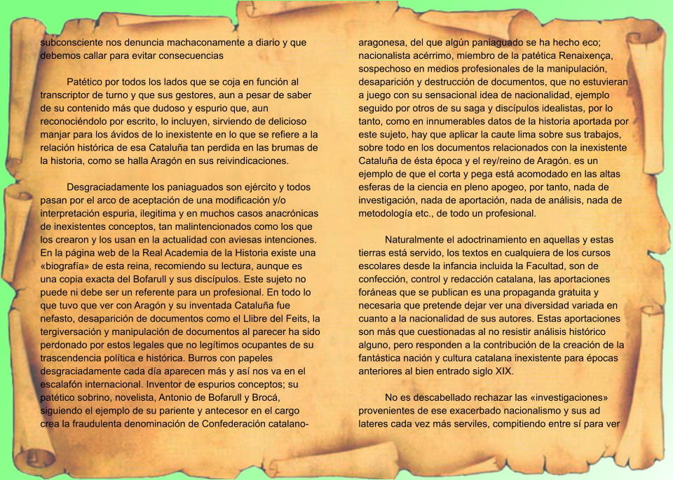 subconsciente nos denuncia machaconamente a diario y que debemos callar para evitar consecuencias  Patético por todos los lados que se coja en función al transcriptor de turno y que sus gestores, aun a pesar de saber de su contenido más que dudoso y espurio que, aun reconociéndolo por escrito, lo incluyen, sirviendo de delicioso manjar para los ávidos de lo inexistente en lo que se refiere a la relación histórica de esa Cataluña tan perdida en las brumas de la historia, como se halla Aragón en sus reivindicaciones.  Desgraciadamente los paniaguados son ejército y todos pasan por el arco de aceptación de una modificación y/o interpretación espuria, ilegitima y en muchos casos anacrónicas de inexistentes conceptos, tan malintencionados como los que los crearon y los usan en la actualidad con aviesas intenciones. En la página web de la Real Academia de la Historia existe una «biografía» de esta reina, recomiendo su lectura, aunque es una copia exacta del Bofarull y sus discípulos. Este sujeto no puede ni debe ser un referente para un profesional. En todo lo que tuvo que ver con Aragón y su inventada Cataluña fue nefasto, desaparición de documentos como el Llibre del Feits, la tergiversación y manipulación de documentos al parecer ha sido perdonado por estos legales que no legítimos ocupantes de su trascendencia política e histórica. Burros con papeles desgraciadamente cada día aparecen más y así nos va en el escalafón internacional. Inventor de espurios conceptos; su patético sobrino, novelista, Antonio de Bofarull y Brocá,  siguiendo el ejemplo de su pariente y antecesor en el cargo crea la fraudulenta denominación de Confederación catalano-aragonesa, del que algún paniaguado se ha hecho eco; nacionalista acérrimo, miembro de la patética Renaixença, sospechoso en medios profesionales de la manipulación, desaparición y destrucción de documentos, que no estuvieran a juego con su sensacional idea de nacionalidad, ejemplo seguido por otros de su saga y discípulos idealistas, por lo tanto, como en innumerables datos de la historia aportada por este sujeto, hay que aplicar la caute lima sobre sus trabajos, sobre todo en los documentos relacionados con la inexistente Cataluña de ésta época y el rey/reino de Aragón. es un ejemplo de que el corta y pega está acomodado en las altas esferas de la ciencia en pleno apogeo, por tanto, nada de investigación, nada de aportación, nada de análisis, nada de metodología etc., de todo un profesional.  Naturalmente el adoctrinamiento en aquellas y estas tierras está servido, los textos en cualquiera de los cursos escolares desde la infancia incluida la Facultad, son de confección, control y redacción catalana, las aportaciones foráneas que se publican es una propaganda gratuita y necesaria que pretende dejar ver una diversidad variada en cuanto a la nacionalidad de sus autores. Estas aportaciones son más que cuestionadas al no resistir análisis histórico alguno, pero responden a la contribución de la creación de la fantástica nación y cultura catalana inexistente para épocas anteriores al bien entrado siglo XIX.  No es descabellado rechazar las «investigaciones» provenientes de ese exacerbado nacionalismo y sus ad lateres cada vez más serviles, compitiendo entre sí para ver