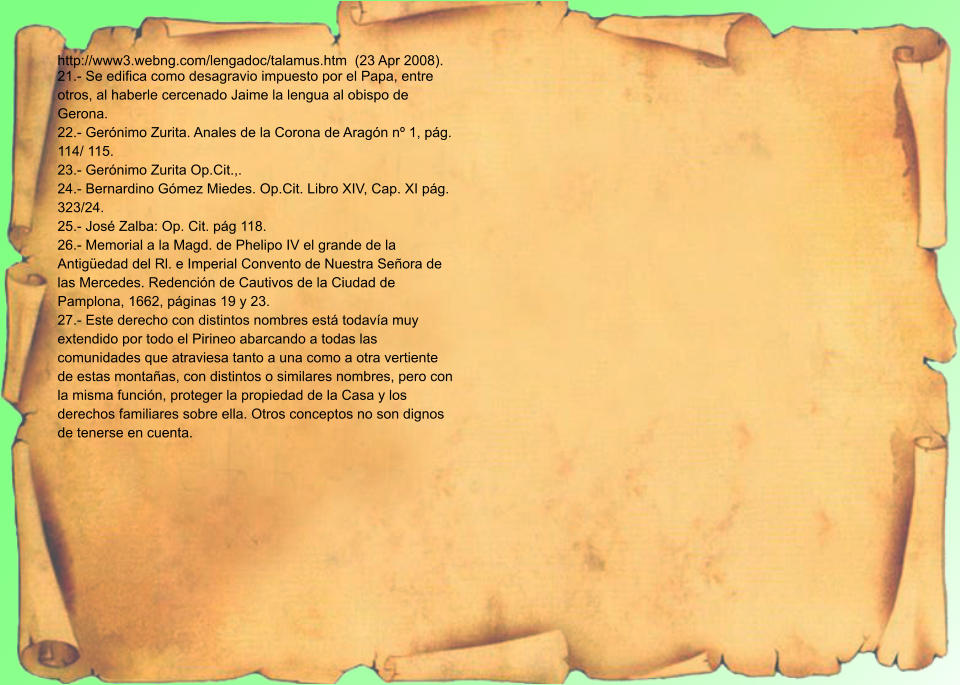 http://www3.webng.com/lengadoc/talamus.htm  (23 Apr 2008). 21.- Se edifica como desagravio impuesto por el Papa, entre otros, al haberle cercenado Jaime la lengua al obispo de Gerona. 22.- Gerónimo Zurita. Anales de la Corona de Aragón nº 1, pág. 114/ 115. 23.- Gerónimo Zurita Op.Cit.,. 24.- Bernardino Gómez Miedes. Op.Cit. Libro XIV, Cap. XI pág. 323/24. 25.- José Zalba: Op. Cit. pág 118. 26.- Memorial a la Magd. de Phelipo IV el grande de la Antigüedad del Rl. e Imperial Convento de Nuestra Señora de las Mercedes. Redención de Cautivos de la Ciudad de Pamplona, 1662, páginas 19 y 23. 27.- Este derecho con distintos nombres está todavía muy extendido por todo el Pirineo abarcando a todas las comunidades que atraviesa tanto a una como a otra vertiente de estas montañas, con distintos o similares nombres, pero con la misma función, proteger la propiedad de la Casa y los derechos familiares sobre ella. Otros conceptos no son dignos de tenerse en cuenta.