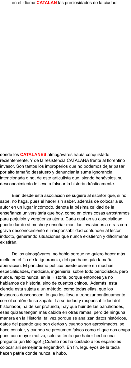 en el idioma CATALAN las preciosidades de la ciudad, donde los CATALANES almogávares había conquistado recientemente. Y de la resistencia CATALANA frente al florentino invasor. Son tantos los improperios que no podemos dejar pasar por alto tamaño desafuero y denunciar la suma ignorancia intencionada o no, de este articulista que, siendo benévolos, su desconocimiento le lleva a falsear la historia drásticamente.  Bien desde esta asociación se sugiere al escritor que, si no sabe, no haga, pues el hacer sin saber, además de colocar a su autor en un lugar incómodo, denota la pésima calidad de la enseñanza universitaria que hoy, como en otras cosas arrostramos para perjuicio y vergüenza ajena. Cada cual en su especialidad puede dar de sí mucho y enseñar más, las invasiones a otras con grave desconocimiento e irresponsabilidad confunden al lector indocto, generando situaciones que nunca existieron y difícilmente existirán.  De los almogávares  no hablo porque no quiero hacer más mella en el filo de la ignorancia, del que hace gala tamaña aberración. El partidismo político puede usarse en muchas especialidades, medicina, ingeniería, sobre todo periodística, pero nunca, repito nunca, en la Historia, porque entonces ya no hablamos de historia, sino de cuentos chinos.  Además, esta ciencia está sujeta a un método, como todas ellas, que los invasores desconocen, lo que los lleva a tropezar continuamente con el cordón de su zapato. La seriedad y responsabilidad del historiador, ha de ser profunda, hay que huir de las banalidades, esas quizás tengan más cabida en otras ramas, pero de ninguna manera en la Historia, tal vez porque se analizan datos históricos, datos del pasado que son ciertos y cuando son aproximados, se hace constar, y cuando se presumen falsos como el que nos ocupa pues con mayor motivo, solo se tenía que haber hecho una pregunta ¡un filólogo! ¿Cuánto nos ha costado a los españoles colocar allí semejante engendro?. En fin, leguleyos de la tecla hacen patria donde nunca la hubo.