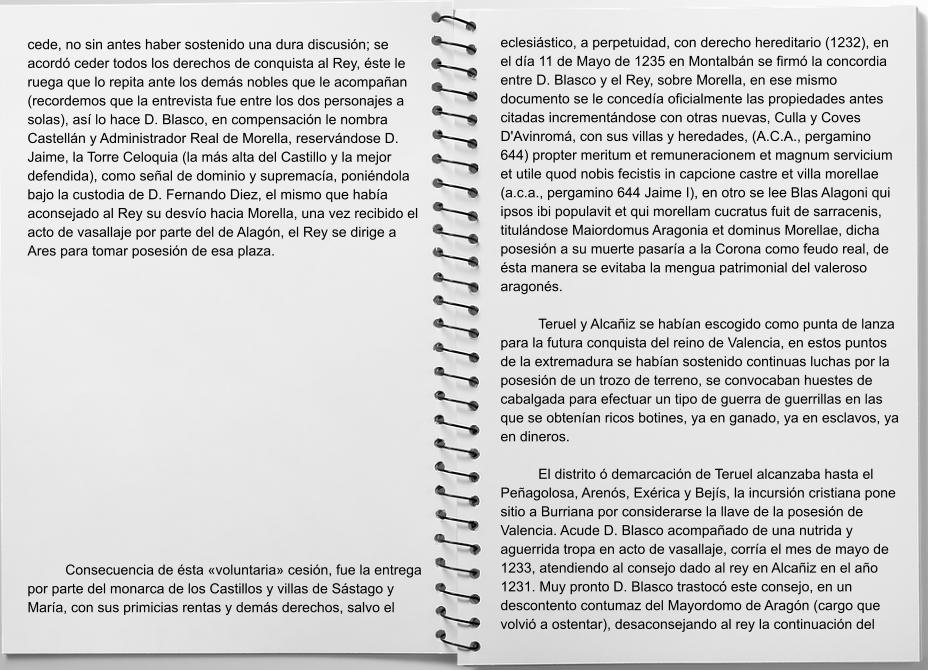 cede, no sin antes haber sostenido una dura discusión; se acordó ceder todos los derechos de conquista al Rey, éste le ruega que lo repita ante los demás nobles que le acompañan (recordemos que la entrevista fue entre los dos personajes a solas), así lo hace D. Blasco, en compensación le nombra Castellán y Administrador Real de Morella, reservándose D. Jaime, la Torre Celoquia (la más alta del Castillo y la mejor defendida), como señal de dominio y supremacía, poniéndola bajo la custodia de D. Fernando Diez, el mismo que había aconsejado al Rey su desvío hacia Morella, una vez recibido el acto de vasallaje por parte del de Alagón, el Rey se dirige a Ares para tomar posesión de esa plaza.  	Consecuencia de ésta «voluntaria» cesión, fue la entrega por parte del monarca de los Castillos y villas de Sástago y María, con sus primicias rentas y demás derechos, salvo el eclesiástico, a perpetuidad, con derecho hereditario (1232), en el día 11 de Mayo de 1235 en Montalbán se firmó la concordia entre D. Blasco y el Rey, sobre Morella, en ese mismo documento se le concedía oficialmente las propiedades antes citadas incrementándose con otras nuevas, Culla y Coves D'Avinromá, con sus villas y heredades, (A.C.A., pergamino 644) propter meritum et remuneracionem et magnum servicium et utile quod nobis fecistis in capcione castre et villa morellae (a.c.a., pergamino 644 Jaime I), en otro se lee Blas Alagoni qui ipsos ibi populavit et qui morellam cucratus fuit de sarracenis, titulándose Maiordomus Aragonia et dominus Morellae, dicha posesión a su muerte pasaría a la Corona como feudo real, de ésta manera se evitaba la mengua patrimonial del valeroso aragonés.  	Teruel y Alcañiz se habían escogido como punta de lanza para la futura conquista del reino de Valencia, en estos puntos de la extremadura se habían sostenido continuas luchas por la posesión de un trozo de terreno, se convocaban huestes de cabalgada para efectuar un tipo de guerra de guerrillas en las que se obtenían ricos botines, ya en ganado, ya en esclavos, ya en dineros.  	El distrito ó demarcación de Teruel alcanzaba hasta el Peñagolosa, Arenós, Exérica y Bejís, la incursión cristiana pone sitio a Burriana por considerarse la llave de la posesión de Valencia. Acude D. Blasco acompañado de una nutrida y aguerrida tropa en acto de vasallaje, corría el mes de mayo de 1233, atendiendo al consejo dado al rey en Alcañiz en el año 1231. Muy pronto D. Blasco trastocó este consejo, en un descontento contumaz del Mayordomo de Aragón (cargo que volvió a ostentar), desaconsejando al rey la continuación del