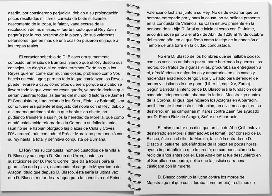 asedio, por considerarlo perjudicial debido a su prolongación, pocos resultados militares, carecía de botín suficiente, descontento de la tropa, la falaz y vana excusa de la recolección de las mieses, el fuerte tributo que el Rey Zaen pagaría por la recuperación de la plaza y de sus valerosos defensores, que en más de una ocasión pusieron en jaque a las tropas reales.  	El carácter soberbio de D. Blasco era sumamente conocido, en el sitio de Burriana, viendo que el Rey desoía sus consejos, se dirigió a él en estos términos Cierto es que los Reyes quieren comenzar muchas cosas, probando como Vos hacéis en este lugar; pero no todo lo que comienzan los Reyes puede llevarse a cabo como ellos quieren; porque si a cabo se llevara todo lo que vosotros reyes querís, ya podría decirse que serían vuestras todas las tierras del mundo. (Historia de Jaime I El Conquistador, traducción de los Sres., Flotats y Bofarull), sea como fuere era patente el disgusto del noble con el Rey, debido a la merma patrimonial de la que había sido objeto, no pudiendo transferir a sus hijos la heredad de Morella, que como quedó establecido retornaría a la Corona a su fallecimiento, (aún no se le habían otorgado las plazas de Culla y Coves D'Avinromá), aún con todo el Prócer Morellano permaneció con su rey hasta la total y definitiva conquista de Burriana.  	El Rey tras su conquista, nombró custodios de la villa a D. Blasco y su suegro D. Ximen de Urrea, hasta sus sustituciones por D. Pedro Cornel, que traía tropas para la guarnición de la plaza, ostentando el cargo de Mayordomo de Aragón, título que depuso D. Blasco, ésta sería la última vez que D. Blasco, motor de arranque para la conquista del Reino Valenciano lucharía junto a su Rey. No es de extrañar que un hombre entregado por y para la causa, no se hallase presente en la conquista de Valencia, su Casa estuvo presente en la persona de su hijo D. Artal que inicia el cerco con D. Jaime, encontrándose junto a él el 27 de Abril de 1238 al 18 de octubre del mismo año, en el que firma como testigo de la donación al Temple de una torre en la ciudad conquistada.  	No era D. Blasco de los hombres que se hallaba ocioso, con sus vasallos andaban por su parte haciendo la guerra a los moros, con tratos de algunas villas, procuraba se entregasen a él, ofreciéndose a defenderlos y ampararlos en sus casas y haciendas añadiendo, tengo valor y Estado para defender de moros y cristianos lo que gane. (Libro III, cap. XV, Zurita). Según Barreda la intención de D. Blasco era la fundación de un condado independiente, abarcando todo el Maestrazgo dentro de la Corona, al igual que hicieron los Azagras en Albarracín, posiblemente fuese esta su intención, no olvidemos que, en su destierro, en las campañas militares contra Zaen fue ayudado por D. Pedro Ruiz de Azagra, Señor de Albarracín.  	El mismo autor nos dice que un hijo de Abu-Çeit, estuvo desterrado en Morella (llamado Aba-Homat), por consejo de D. Blasco, éste en el sitio de Morella, facilitó la entrada de D. Blasco al baluarte, adueñándose de la plaza en pocas horas, ayuda importantísima que le prestó; en compensación de la recibida años antes por él. Este Aba-Homat fue descubierto en el Serrallo de su padre, delito que la justicia sarracena castigaba con la muerte.  	D. Blasco continuó la lucha contra los moros del Maestrazgo (al que consideraba como propio), a últimos de