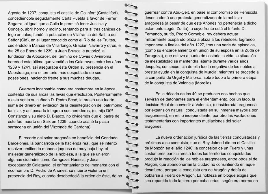 Agosto de 1237, conquista el castillo de Galinfort (Castellfort), concediéndole seguidamente Carta Puebla a favor de Ferrer Segarra, al igual que a Culla le permitió tener Justicia y Concejo, abrir horno y molino, rentando para sí tres cahices de trigo anuales; fundó la población de Vilafranca del Sait, o del Señor (Cid), en el lugar conocido como el Río de les Truites, cediéndolo a Marcos de Villarlongo, Gracían Navarro y otros, el día 25 de Enero de 1239, a Juan Brusca le autorizó la fundación de Albocácer, del término de Coves d'Avinromá heredad esta última que vendió a los Calatravos entre los años 1239 y 1241, así aseguraba ésta Orden su presencia en el Maestrazgo, era el territorio más despoblado de sus posesiones, haciendo frente a sus muchas deudas.  	Guerrero incansable como era costumbre en la época, costeaba de sus arcas las levas que efectuaba. Posteriormente a esta venta su cuñado D. Pedro Sesé, le prestó una fuerte suma de dinero en evitación de la desintegración del patrimonio familiar, y así pasaría integro a sus herederos, (su hija Dñª Constanza y su nieto D. Blasco, no olvidemos que el padre de éste fue muerto en Saix en 1239, cuando asaltó la plaza sarracena en unión del Vizconde de Cardona).  	El recorte del solar aragonés en beneficio del Condado Barcelonés, la bancarrota de la hacienda real, que se intentó resolver emitiendo moneda jaquesa de muy baja Ley, el malestar generalizado de la nobleza, a la que se unieron algunas ciudades como Zaragoza, Huesca, y Jaca, exceptuando Calatayud, el enfrentamiento del monarca con el rico hombre D. Pedro de Ahones, su muerte violenta en presencia del Rey, cuando desobedeció la orden de éste, de no guerrear contra Abu-Çeit, en base al compromiso de Peñíscola, desencadenó una protesta generalizada de la nobleza aragonesa (a pesar de que este Ahones no pertenecía a dicho estamento según Zurita), a cuyo frente está el Infante D. Fernando, su tío, Pedro Cornel; el rey deberá actuar militarmente ocupando plaza a plaza a los rebeldes, logrando imponerse a finales del año 1227, tras una serie de episodios, (como su encarcelamiento en unión de su esposa en la Zuda de Zaragoza), que estuvo a punto de costarle la vida, la situación de inestabilidad se mantendrá latente durante varios años después, consecuencia de ella fue la negativa de los nobles a prestar ayuda en la conquista de Murcia; mientras se procede a la campaña de Urgel y Mallorca, sobre todo a la primera etapa de la conquista de Valencia (Morella).  	En la década de los 40 se producen dos hechos que servirán de detonantes para el enfrentamiento, por un lado, la decisión Real de convertir a Valencia, (considerada aragonesa por expansión natural, conquistada en su inmensa mayoría por aragoneses), en reino independiente, por otro las vacilaciones testamentarias con importantes mutilaciones del solar aragonés.  	La nueva ordenación jurídica de las tierras conquistadas y próximas a su conquista, que el Rey Jaime I dio en el Castillo de Monzón en el año 1240, la concesión de un Fuero y unas costumbres particulares a todos los territorios conquistados produjo la reacción de los nobles aragoneses, entre otros el de Alagón, que abandonarían la ciudad no consintiendo en aquel desafuero, porque la conquista era de Aragón y debía de poblarse a Fuero de Aragón. La nobleza en bloque exigirá que sea repartida toda la tierra por caballerías, según era norma en