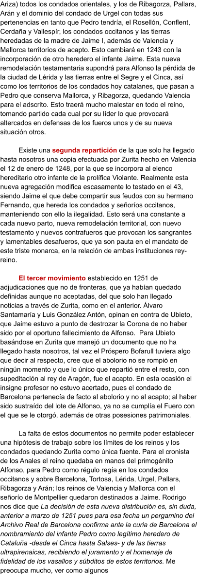 Ariza) todos los condados orientales, y los de Ribagorza, Pallars, Arán y el dominio del condado de Urgel con todas sus pertenencias en tanto que Pedro tendría, el Rosellón, Conflent, Cerdaña y Vallespír, los condados occitanos y las tierras heredadas de la madre de Jaime I, además de Valencia y Mallorca territorios de acapto. Esto cambiará en 1243 con la incorporación de otro heredero el infante Jaime. Esta nueva remodelación testamentaria supondrá para Alfonso la pérdida de la ciudad de Lérida y las tierras entre el Segre y el Cinca, así como los territorios de los condados hoy catalanes, que pasan a Pedro que conserva Mallorca, y Ribagorza, quedando Valencia para el adscrito. Esto traerá mucho malestar en todo el reino, tomando partido cada cual por su líder lo que provocará altercados en defensas de los fueros unos y de su nueva situación otros.  Existe una segunda repartición de la que solo ha llegado hasta nosotros una copia efectuada por Zurita hecho en Valencia el 12 de enero de 1248, por la que se incorpora al elenco hereditario otro infante de la prolífica Violante. Realmente esta nueva agregación modifica escasamente lo testado en el 43, siendo Jaime el que debe compartir sus feudos con su hermano Fernando, que hereda los condados y señoríos occitanos, manteniendo con ello la ilegalidad. Esto será una constante a cada nuevo parto, nueva remodelación territorial, con nuevo testamento y nuevos contrafueros que provocan los sangrantes y lamentables desafueros, que ya son pauta en el mandato de este triste monarca, en la relación de ambas instituciones rey-reino.  El tercer movimiento establecido en 1251 de adjudicaciones que no de fronteras, que ya habían quedado definidas aunque no aceptadas, del que solo han llegado noticias a través de Zurita, como en el anterior. Álvaro Santamaría y Luis González Antón, opinan en contra de Ubieto, que Jaime estuvo a punto de destrozar la Corona de no haber sido por el oportuno fallecimiento de Alfonso.  Para Ubieto basándose en Zurita que manejó un documento que no ha llegado hasta nosotros, tal vez el Próspero Bofarull tuviera algo que decir al respecto, cree que el abolorio no se rompió en ningún momento y que lo único que repartió entre el resto, con supeditación al rey de Aragón, fue el acapto. En esta ocasión el insigne profesor no estuvo acertado, pues el condado de Barcelona pertenecía de facto al abolorio y no al acapto; al haber sido sustraído del lote de Alfonso, ya no se cumplía el Fuero con el que se le otorgó, además de otras posesiones patrimoniales.   La falta de estos documentos no permite poder establecer una hipótesis de trabajo sobre los límites de los reinos y los condados quedando Zurita como única fuente. Para el cronista de los Anales el reino quedaba en manos del primogénito Alfonso, para Pedro como régulo regía en los condados occitanos y sobre Barcelona, Tortosa, Lérida, Urgel, Pallars, Ribagorza y Arán; los reinos de Valencia y Mallorca con el señorío de Montpellier quedaron destinados a Jaime. Rodrigo nos dice que La decisión de esta nueva distribución es, sin duda, anterior a marzo de 1251 pues para esa fecha un pergamino del Archivo Real de Barcelona confirma ante la curia de Barcelona el nombramiento del infante Pedro como legítimo heredero de Cataluña -desde el Cinca hasta Salses- y de las tierras ultrapirenaicas, recibiendo el juramento y el homenaje de fidelidad de los vasallos y súbditos de estos territorios. Me preocupa mucho, ver como algunos