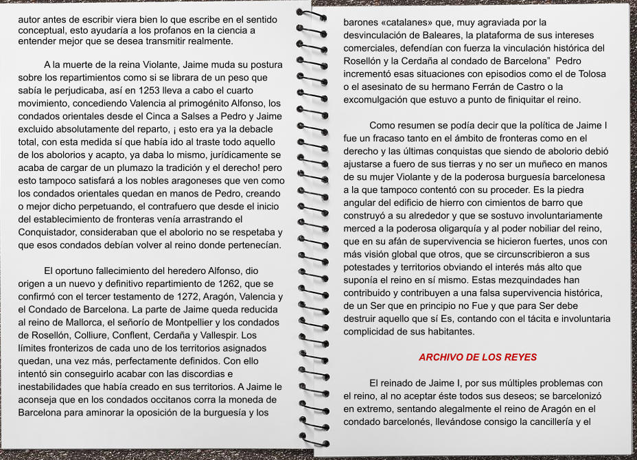 barones «catalanes» que, muy agraviada por la desvinculación de Baleares, la plataforma de sus intereses comerciales, defendían con fuerza la vinculación histórica del Rosellón y la Cerdaña al condado de Barcelona”  Pedro incrementó esas situaciones con episodios como el de Tolosa o el asesinato de su hermano Ferrán de Castro o la excomulgación que estuvo a punto de finiquitar el reino.  Como resumen se podía decir que la política de Jaime I fue un fracaso tanto en el ámbito de fronteras como en el derecho y las últimas conquistas que siendo de abolorio debió ajustarse a fuero de sus tierras y no ser un muñeco en manos de su mujer Violante y de la poderosa burguesía barcelonesa a la que tampoco contentó con su proceder. Es la piedra angular del edificio de hierro con cimientos de barro que construyó a su alrededor y que se sostuvo involuntariamente merced a la poderosa oligarquía y al poder nobiliar del reino, que en su afán de supervivencia se hicieron fuertes, unos con más visión global que otros, que se circunscribieron a sus potestades y territorios obviando el interés más alto que suponía el reino en sí mismo. Estas mezquindades han contribuido y contribuyen a una falsa supervivencia histórica, de un Ser que en principio no Fue y que para Ser debe destruir aquello que sí Es, contando con el tácita e involuntaria complicidad de sus habitantes.  ARCHIVO DE LOS REYES   El reinado de Jaime I, por sus múltiples problemas con el reino, al no aceptar éste todos sus deseos; se barcelonizó en extremo, sentando alegalmente el reino de Aragón en el condado barcelonés, llevándose consigo la cancillería y el autor antes de escribir viera bien lo que escribe en el sentido conceptual, esto ayudaría a los profanos en la ciencia a entender mejor que se desea transmitir realmente.   A la muerte de la reina Violante, Jaime muda su postura sobre los repartimientos como si se librara de un peso que sabía le perjudicaba, así en 1253 lleva a cabo el cuarto movimiento, concediendo Valencia al primogénito Alfonso, los condados orientales desde el Cinca a Salses a Pedro y Jaime excluido absolutamente del reparto, ¡ esto era ya la debacle total, con esta medida sí que había ido al traste todo aquello de los abolorios y acapto, ya daba lo mismo, jurídicamente se acaba de cargar de un plumazo la tradición y el derecho! pero esto tampoco satisfará a los nobles aragoneses que ven como los condados orientales quedan en manos de Pedro, creando o mejor dicho perpetuando, el contrafuero que desde el inicio del establecimiento de fronteras venía arrastrando el Conquistador, consideraban que el abolorio no se respetaba y que esos condados debían volver al reino donde pertenecían.  El oportuno fallecimiento del heredero Alfonso, dio origen a un nuevo y definitivo repartimiento de 1262, que se confirmó con el tercer testamento de 1272, Aragón, Valencia y el Condado de Barcelona. La parte de Jaime queda reducida al reino de Mallorca, el señorío de Montpellier y los condados de Rosellón, Colliure, Conflent, Cerdaña y Vallespir. Los límites fronterizos de cada uno de los territorios asignados quedan, una vez más, perfectamente definidos. Con ello intentó sin conseguirlo acabar con las discordias e inestabilidades que había creado en sus territorios. A Jaime le aconseja que en los condados occitanos corra la moneda de Barcelona para aminorar la oposición de la burguesía y los