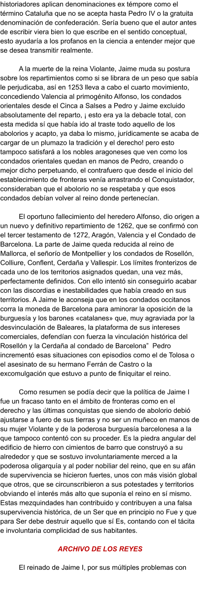 historiadores aplican denominaciones ex témpore como el término Cataluña que no se acepta hasta Pedro IV o la gratuita denominación de confederación. Sería bueno que el autor antes de escribir viera bien lo que escribe en el sentido conceptual, esto ayudaría a los profanos en la ciencia a entender mejor que se desea transmitir realmente.   A la muerte de la reina Violante, Jaime muda su postura sobre los repartimientos como si se librara de un peso que sabía le perjudicaba, así en 1253 lleva a cabo el cuarto movimiento, concediendo Valencia al primogénito Alfonso, los condados orientales desde el Cinca a Salses a Pedro y Jaime excluido absolutamente del reparto, ¡ esto era ya la debacle total, con esta medida sí que había ido al traste todo aquello de los abolorios y acapto, ya daba lo mismo, jurídicamente se acaba de cargar de un plumazo la tradición y el derecho! pero esto tampoco satisfará a los nobles aragoneses que ven como los condados orientales quedan en manos de Pedro, creando o mejor dicho perpetuando, el contrafuero que desde el inicio del establecimiento de fronteras venía arrastrando el Conquistador, consideraban que el abolorio no se respetaba y que esos condados debían volver al reino donde pertenecían.  El oportuno fallecimiento del heredero Alfonso, dio origen a un nuevo y definitivo repartimiento de 1262, que se confirmó con el tercer testamento de 1272, Aragón, Valencia y el Condado de Barcelona. La parte de Jaime queda reducida al reino de Mallorca, el señorío de Montpellier y los condados de Rosellón, Colliure, Conflent, Cerdaña y Vallespir. Los límites fronterizos de cada uno de los territorios asignados quedan, una vez más, perfectamente definidos. Con ello intentó sin conseguirlo acabar con las discordias e inestabilidades que había creado en sus territorios. A Jaime le aconseja que en los condados occitanos corra la moneda de Barcelona para aminorar la oposición de la burguesía y los barones «catalanes» que, muy agraviada por la desvinculación de Baleares, la plataforma de sus intereses comerciales, defendían con fuerza la vinculación histórica del Rosellón y la Cerdaña al condado de Barcelona”  Pedro incrementó esas situaciones con episodios como el de Tolosa o el asesinato de su hermano Ferrán de Castro o la excomulgación que estuvo a punto de finiquitar el reino.  Como resumen se podía decir que la política de Jaime I fue un fracaso tanto en el ámbito de fronteras como en el derecho y las últimas conquistas que siendo de abolorio debió ajustarse a fuero de sus tierras y no ser un muñeco en manos de su mujer Violante y de la poderosa burguesía barcelonesa a la que tampoco contentó con su proceder. Es la piedra angular del edificio de hierro con cimientos de barro que construyó a su alrededor y que se sostuvo involuntariamente merced a la poderosa oligarquía y al poder nobiliar del reino, que en su afán de supervivencia se hicieron fuertes, unos con más visión global que otros, que se circunscribieron a sus potestades y territorios obviando el interés más alto que suponía el reino en sí mismo. Estas mezquindades han contribuido y contribuyen a una falsa supervivencia histórica, de un Ser que en principio no Fue y que para Ser debe destruir aquello que sí Es, contando con el tácita e involuntaria complicidad de sus habitantes.  ARCHIVO DE LOS REYES   El reinado de Jaime I, por sus múltiples problemas con