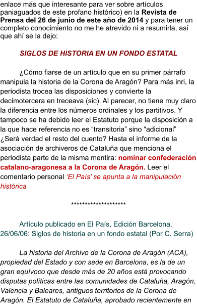 enlace más que interesante para ver sobre artículos paniaguados de este profano histórico) en la Revista de Prensa del 26 de junio de este año de 2014 y para tener un completo conocimiento no me he atrevido ni a resumirla, así que ahí se la dejo:  SIGLOS DE HISTORIA EN UN FONDO ESTATAL  ¿Cómo fiarse de un artículo que en su primer párrafo manipula la historia de la Corona de Aragón? Para más inri, la periodista trocea las disposiciones y convierte la decimotercera en treceava (sic). Al parecer, no tiene muy claro la diferencia entre los números ordinales y los partitivos. Y tampoco se ha debido leer el Estatuto porque la disposición a la que hace referencia no es “transitoria” sino “adicional” ¿Será verdad el resto del cuento? Hasta el informe de la asociación de archiveros de Cataluña que menciona el periodista parte de la misma mentira: nominar confederación catalano-aragonesa a la Corona de Aragón. Leer el comentario personal ‘El País’ se apunta a la manipulación histórica  ********************  Artículo publicado en El País, Edición Barcelona, 26/06/06: Siglos de historia en un fondo estatal (Por C. Serra)  La historia del Archivo de la Corona de Aragón (ACA), propiedad del Estado y con sede en Barcelona, es la de un gran equívoco que desde más de 20 años está provocando disputas políticas entre las comunidades de Cataluña, Aragón, Valencia y Baleares, antiguos territorios de la Corona de Aragón. El Estatuto de Cataluña, aprobado recientemente en