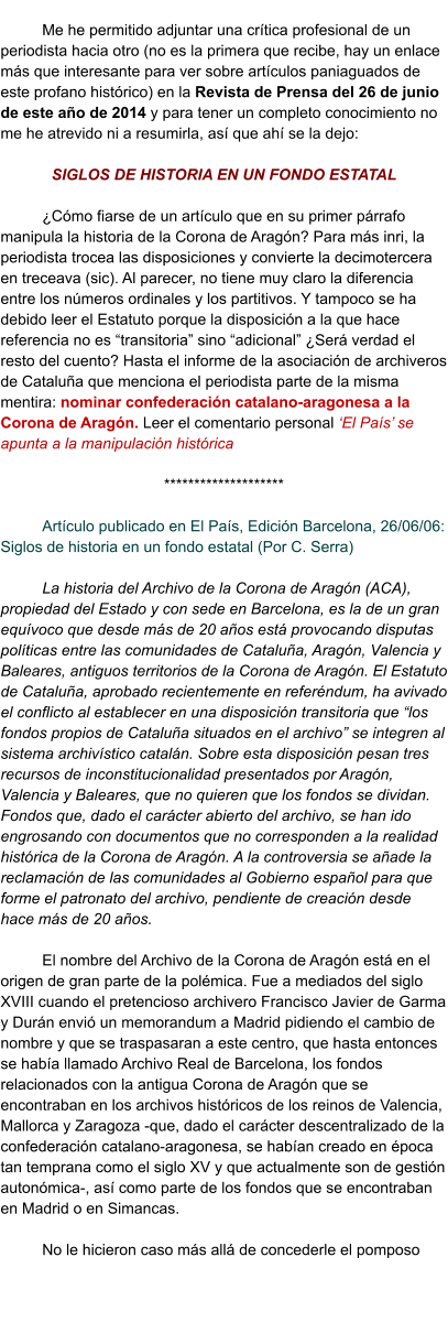 Me he permitido adjuntar una crítica profesional de un periodista hacia otro (no es la primera que recibe, hay un enlace más que interesante para ver sobre artículos paniaguados de este profano histórico) en la Revista de Prensa del 26 de junio de este año de 2014 y para tener un completo conocimiento no me he atrevido ni a resumirla, así que ahí se la dejo:  SIGLOS DE HISTORIA EN UN FONDO ESTATAL  ¿Cómo fiarse de un artículo que en su primer párrafo manipula la historia de la Corona de Aragón? Para más inri, la periodista trocea las disposiciones y convierte la decimotercera en treceava (sic). Al parecer, no tiene muy claro la diferencia entre los números ordinales y los partitivos. Y tampoco se ha debido leer el Estatuto porque la disposición a la que hace referencia no es “transitoria” sino “adicional” ¿Será verdad el resto del cuento? Hasta el informe de la asociación de archiveros de Cataluña que menciona el periodista parte de la misma mentira: nominar confederación catalano-aragonesa a la Corona de Aragón. Leer el comentario personal ‘El País’ se apunta a la manipulación histórica  ********************  Artículo publicado en El País, Edición Barcelona, 26/06/06: Siglos de historia en un fondo estatal (Por C. Serra)  La historia del Archivo de la Corona de Aragón (ACA), propiedad del Estado y con sede en Barcelona, es la de un gran equívoco que desde más de 20 años está provocando disputas políticas entre las comunidades de Cataluña, Aragón, Valencia y Baleares, antiguos territorios de la Corona de Aragón. El Estatuto de Cataluña, aprobado recientemente en referéndum, ha avivado el conflicto al establecer en una disposición transitoria que “los fondos propios de Cataluña situados en el archivo” se integren al sistema archivístico catalán. Sobre esta disposición pesan tres recursos de inconstitucionalidad presentados por Aragón, Valencia y Baleares, que no quieren que los fondos se dividan. Fondos que, dado el carácter abierto del archivo, se han ido engrosando con documentos que no corresponden a la realidad histórica de la Corona de Aragón. A la controversia se añade la reclamación de las comunidades al Gobierno español para que forme el patronato del archivo, pendiente de creación desde hace más de 20 años.  El nombre del Archivo de la Corona de Aragón está en el origen de gran parte de la polémica. Fue a mediados del siglo XVIII cuando el pretencioso archivero Francisco Javier de Garma y Durán envió un memorandum a Madrid pidiendo el cambio de nombre y que se traspasaran a este centro, que hasta entonces se había llamado Archivo Real de Barcelona, los fondos relacionados con la antigua Corona de Aragón que se encontraban en los archivos históricos de los reinos de Valencia, Mallorca y Zaragoza -que, dado el carácter descentralizado de la confederación catalano-aragonesa, se habían creado en época tan temprana como el siglo XV y que actualmente son de gestión autonómica-, así como parte de los fondos que se encontraban en Madrid o en Simancas.  No le hicieron caso más allá de concederle el pomposo