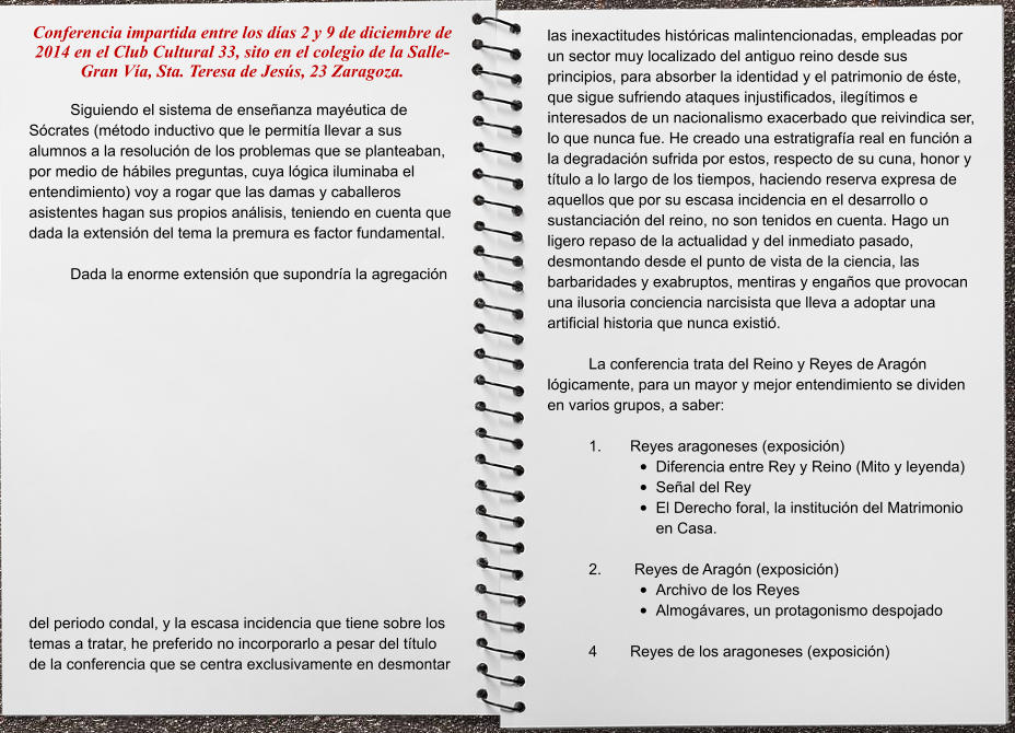 las inexactitudes históricas malintencionadas, empleadas por un sector muy localizado del antiguo reino desde sus principios, para absorber la identidad y el patrimonio de éste, que sigue sufriendo ataques injustificados, ilegítimos e interesados de un nacionalismo exacerbado que reivindica ser, lo que nunca fue. He creado una estratigrafía real en función a la degradación sufrida por estos, respecto de su cuna, honor y título a lo largo de los tiempos, haciendo reserva expresa de aquellos que por su escasa incidencia en el desarrollo o sustanciación del reino, no son tenidos en cuenta. Hago un ligero repaso de la actualidad y del inmediato pasado, desmontando desde el punto de vista de la ciencia, las barbaridades y exabruptos, mentiras y engaños que provocan una ilusoria conciencia narcisista que lleva a adoptar una artificial historia que nunca existió.   La conferencia trata del Reino y Reyes de Aragón lógicamente, para un mayor y mejor entendimiento se dividen en varios grupos, a saber:  1.	Reyes aragoneses (exposición) •	Diferencia entre Rey y Reino (Mito y leyenda) •	Señal del Rey •	El Derecho foral, la institución del Matrimonio en Casa.  2.	 Reyes de Aragón (exposición) •	Archivo de los Reyes •	Almogávares, un protagonismo despojado  4	Reyes de los aragoneses (exposición)  Conferencia impartida entre los días 2 y 9 de diciembre de 2014 en el Club Cultural 33, sito en el colegio de la Salle-Gran Vía, Sta. Teresa de Jesús, 23 Zaragoza.  Siguiendo el sistema de enseñanza mayéutica de Sócrates (método inductivo que le permitía llevar a sus alumnos a la resolución de los problemas que se planteaban, por medio de hábiles preguntas, cuya lógica iluminaba el entendimiento) voy a rogar que las damas y caballeros asistentes hagan sus propios análisis, teniendo en cuenta que dada la extensión del tema la premura es factor fundamental.   Dada la enorme extensión que supondría la agregación del periodo condal, y la escasa incidencia que tiene sobre los temas a tratar, he preferido no incorporarlo a pesar del título de la conferencia que se centra exclusivamente en desmontar