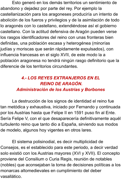 Esto generó en los demás territorios un sentimiento de abandono y dejadez por parte del rey. Por ejemplo la castellanización para los aragoneses produciría un intento de abolición de los fueros y privilegios y de la asimilación de todo lo aragonés con lo castellano, extendiéndose así el gobierno castellano. Con la actitud defensiva de Aragón pueden verse los rasgos identificadores del reino con unas fronteras bien definidas, una población escasa y heterogénea (minorías judías y moriscas que serán rápidamente expulsados), con influencia francesas en el siglo XVII, de este modo la a población aragonesa no tendrá ningún rasgo definitorio que la diferencie de los territorios circundantes.   4.- LOS REYES EXTRANJEROS EN EL  REINO DE ARAGÓN.  Administración de los Austrias y Borbones  La destrucción de los signos de identidad el reino fue tan metódica y exhaustiva, iniciado por Fernando y continuada por los Austrias hasta que Felipe II en 1591 puso fin al Ente. Sería Felipe V, con el que desaparecería definitivamente aquél turbulento reino que tanto dio a España, sirviendo sus modos de modelo, algunos hoy vigentes en otros lares.   El sistema polisinodial, es decir multiplicidad de Consejos, es el establecido para este periodo, a decir verdad solo existió con los Austrias mayores (XVI y XVII). El concepto proviene del Consilium o Curia Regis, reunión de notables (nobles) que aconsejaban la toma de decisiones políticas a los monarcas altomedievales en cumplimiento del deber vasallático.