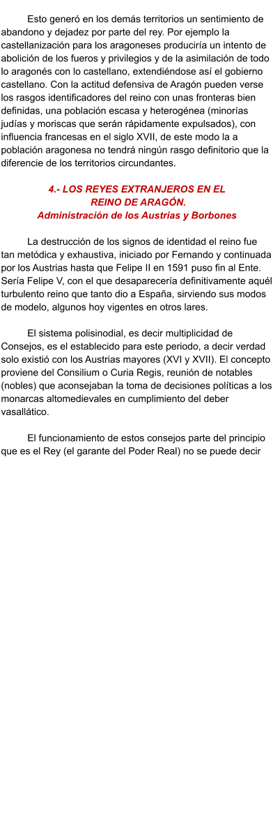 Esto generó en los demás territorios un sentimiento de abandono y dejadez por parte del rey. Por ejemplo la castellanización para los aragoneses produciría un intento de abolición de los fueros y privilegios y de la asimilación de todo lo aragonés con lo castellano, extendiéndose así el gobierno castellano. Con la actitud defensiva de Aragón pueden verse los rasgos identificadores del reino con unas fronteras bien definidas, una población escasa y heterogénea (minorías judías y moriscas que serán rápidamente expulsados), con influencia francesas en el siglo XVII, de este modo la a población aragonesa no tendrá ningún rasgo definitorio que la diferencie de los territorios circundantes.   4.- LOS REYES EXTRANJEROS EN EL  REINO DE ARAGÓN.  Administración de los Austrias y Borbones  La destrucción de los signos de identidad el reino fue tan metódica y exhaustiva, iniciado por Fernando y continuada por los Austrias hasta que Felipe II en 1591 puso fin al Ente. Sería Felipe V, con el que desaparecería definitivamente aquél turbulento reino que tanto dio a España, sirviendo sus modos de modelo, algunos hoy vigentes en otros lares.   El sistema polisinodial, es decir multiplicidad de Consejos, es el establecido para este periodo, a decir verdad solo existió con los Austrias mayores (XVI y XVII). El concepto proviene del Consilium o Curia Regis, reunión de notables (nobles) que aconsejaban la toma de decisiones políticas a los monarcas altomedievales en cumplimiento del deber vasallático.   El funcionamiento de estos consejos parte del principio que es el Rey (el garante del Poder Real) no se puede decir  quién ejercía la soberanía de manera directa. El enlace entre