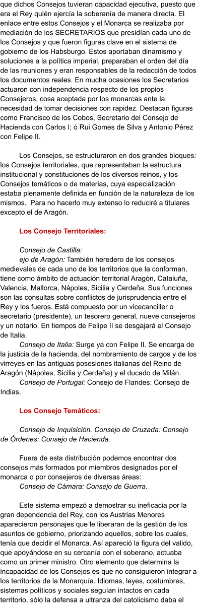 que dichos Consejos tuvieran capacidad ejecutiva, puesto que era el Rey quién ejercía la soberanía de manera directa. El enlace entre estos Consejos y el Monarca se realizaba por mediación de los SECRETARIOS que presidían cada uno de los Consejos y que fueron figuras clave en el sistema de gobierno de los Habsburgo. Estos aportaban dinamismo y soluciones a la política imperial, preparaban el orden del día de las reuniones y eran responsables de la redacción de todos los documentos reales. En mucha ocasiones los Secretarios actuaron con independencia respecto de los propios Consejeros, cosa aceptada por los monarcas ante la necesidad de tomar decisiones con rapidez. Destacan figuras como Francisco de los Cobos, Secretario del Consejo de Hacienda con Carlos I; ó Rui Gomes de Silva y Antonio Pérez con Felipe II.   Los Consejos, se estructuraron en dos grandes bloques: los Consejos territoriales, que representaban la estructura institucional y constituciones de los diversos reinos, y los Consejos temáticos o de materias, cuya especialización estaba plenamente definida en función de la naturaleza de los mismos.  Para no hacerlo muy extenso lo reduciré a titulares excepto el de Aragón.   	Los Consejo Territoriales:  Consejo de Castilla:  ejo de Aragón: También heredero de los consejos medievales de cada uno de los territorios que la conforman, tiene como ámbito de actuación territorial Aragón, Cataluña, Valencia, Mallorca, Nápoles, Sicilia y Cerdeña. Sus funciones son las consultas sobre conflictos de jurisprudencia entre el Rey y los fueros. Está compuesto por un vicecanciller o secretario (presidente), un tesorero general, nueve consejeros y un notario. En tiempos de Felipe II se desgajará el Consejo de Italia. Consejo de Italia: Surge ya con Felipe II. Se encarga de la justicia de la hacienda, del nombramiento de cargos y de los virreyes en las antiguas posesiones italianas del Reino de Aragón (Nápoles, Sicilia y Cerdeña) y el ducado de Milán.  Consejo de Portugal: Consejo de Flandes: Consejo de Indias.   	Los Consejo Temáticos:  Consejo de Inquisición. Consejo de Cruzada: Consejo de Órdenes: Consejo de Hacienda.   	Fuera de esta distribución podemos encontrar dos consejos más formados por miembros designados por el monarca o por consejeros de diversas áreas: Consejo de Cámara: Consejo de Guerra. 	 Este sistema empezó a demostrar su ineficacia por la gran dependencia del Rey, con los Austrias Menores aparecieron personajes que le liberaran de la gestión de los asuntos de gobierno, priorizando aquellos, sobre los cuales, tenía que decidir el Monarca. Así apareció la figura del valido, que apoyándose en su cercanía con el soberano, actuaba como un primer ministro. Otro elemento que determina la incapacidad de los Consejos es que no consiguieron integrar a los territorios de la Monarquía. Idiomas, leyes, costumbres, sistemas políticos y sociales seguían intactos en cada territorio, sólo la defensa a ultranza del catolicismo daba el