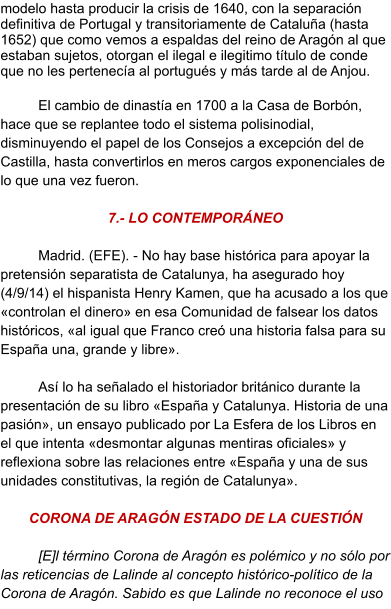 modelo hasta producir la crisis de 1640, con la separación definitiva de Portugal y transitoriamente de Cataluña (hasta 1652) que como vemos a espaldas del reino de Aragón al que estaban sujetos, otorgan el ilegal e ilegitimo título de conde que no les pertenecía al portugués y más tarde al de Anjou.  El cambio de dinastía en 1700 a la Casa de Borbón, hace que se replantee todo el sistema polisinodial, disminuyendo el papel de los Consejos a excepción del de Castilla, hasta convertirlos en meros cargos exponenciales de lo que una vez fueron.  7.- LO CONTEMPORÁNEO  Madrid. (EFE). - No hay base histórica para apoyar la pretensión separatista de Catalunya, ha asegurado hoy (4/9/14) el hispanista Henry Kamen, que ha acusado a los que «controlan el dinero» en esa Comunidad de falsear los datos históricos, «al igual que Franco creó una historia falsa para su España una, grande y libre».  Así lo ha señalado el historiador británico durante la presentación de su libro «España y Catalunya. Historia de una pasión», un ensayo publicado por La Esfera de los Libros en el que intenta «desmontar algunas mentiras oficiales» y reflexiona sobre las relaciones entre «España y una de sus unidades constitutivas, la región de Catalunya».   CORONA DE ARAGÓN ESTADO DE LA CUESTIÓN   [E]l término Corona de Aragón es polémico y no sólo por las reticencias de Lalinde al concepto histórico-político de la Corona de Aragón. Sabido es que Lalinde no reconoce el uso