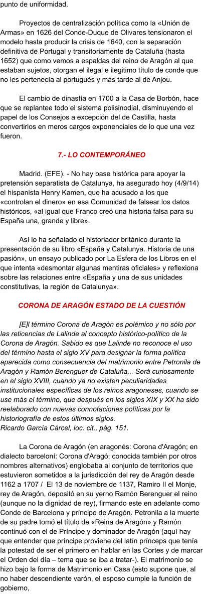 punto de uniformidad.   Proyectos de centralización política como la «Unión de Armas» en 1626 del Conde-Duque de Olivares tensionaron el modelo hasta producir la crisis de 1640, con la separación definitiva de Portugal y transitoriamente de Cataluña (hasta 1652) que como vemos a espaldas del reino de Aragón al que estaban sujetos, otorgan el ilegal e ilegitimo título de conde que no les pertenecía al portugués y más tarde al de Anjou.  El cambio de dinastía en 1700 a la Casa de Borbón, hace que se replantee todo el sistema polisinodial, disminuyendo el papel de los Consejos a excepción del de Castilla, hasta convertirlos en meros cargos exponenciales de lo que una vez fueron.  7.- LO CONTEMPORÁNEO  Madrid. (EFE). - No hay base histórica para apoyar la pretensión separatista de Catalunya, ha asegurado hoy (4/9/14) el hispanista Henry Kamen, que ha acusado a los que «controlan el dinero» en esa Comunidad de falsear los datos históricos, «al igual que Franco creó una historia falsa para su España una, grande y libre».  Así lo ha señalado el historiador británico durante la presentación de su libro «España y Catalunya. Historia de una pasión», un ensayo publicado por La Esfera de los Libros en el que intenta «desmontar algunas mentiras oficiales» y reflexiona sobre las relaciones entre «España y una de sus unidades constitutivas, la región de Catalunya».   CORONA DE ARAGÓN ESTADO DE LA CUESTIÓN   [E]l término Corona de Aragón es polémico y no sólo por las reticencias de Lalinde al concepto histórico-político de la Corona de Aragón. Sabido es que Lalinde no reconoce el uso del término hasta el siglo XV para designar la forma política aparecida como consecuencia del matrimonio entre Petronila de Aragón y Ramón Berenguer de Cataluña... Será curiosamente en el siglo XVIII, cuando ya no existen peculiaridades institucionales específicas de los reinos aragoneses, cuando se use más el término, que después en los siglos XIX y XX ha sido reelaborado con nuevas connotaciones políticas por la historiografía de estos últimos siglos. Ricardo García Cárcel, loc. cit., pág. 151.   	La Corona de Aragón (en aragonés: Corona d'Aragón; en dialecto barceloní: Corona d'Aragó; conocida también por otros nombres alternativos) englobaba al conjunto de territorios que estuvieron sometidos a la jurisdicción del rey de Aragón desde 1162 a 1707 /  El 13 de noviembre de 1137, Ramiro II el Monje, rey de Aragón, depositó en su yerno Ramón Berenguer el reino (aunque no la dignidad de rey), firmando este en adelante como Conde de Barcelona y príncipe de Aragón. Petronila a la muerte de su padre tomó el título de «Reina de Aragón» y Ramón continuó con el de Príncipe y dominador de Aragón (aquí hay que entender que príncipe proviene del latín prínceps que tenía la potestad de ser el primero en hablar en las Cortes y de marcar el Orden del día – tema que se iba a tratar-). El matrimonio se hizo bajo la forma de Matrimonio en Casa (esto supone que, al no haber descendiente varón, el esposo cumple la función de gobierno,