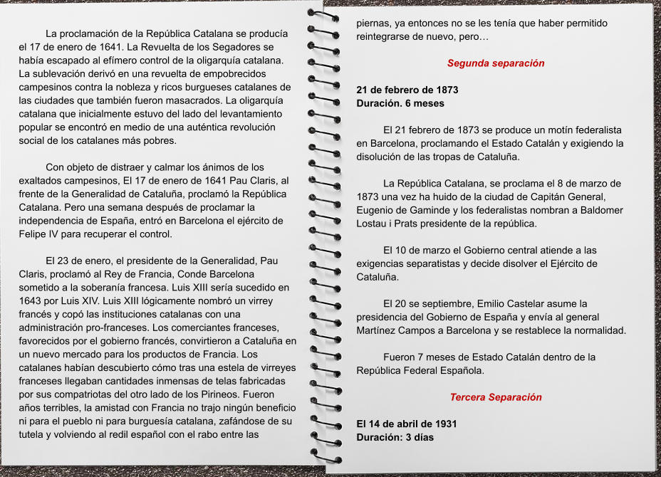 piernas, ya entonces no se les tenía que haber permitido reintegrarse de nuevo, pero…  Segunda separación  21 de febrero de 1873 Duración. 6 meses  El 21 febrero de 1873 se produce un motín federalista en Barcelona, proclamando el Estado Catalán y exigiendo la disolución de las tropas de Cataluña.   La República Catalana, se proclama el 8 de marzo de 1873 una vez ha huido de la ciudad de Capitán General, Eugenio de Gaminde y los federalistas nombran a Baldomer Lostau i Prats presidente de la república.  El 10 de marzo el Gobierno central atiende a las exigencias separatistas y decide disolver el Ejército de Cataluña.   El 20 se septiembre, Emilio Castelar asume la presidencia del Gobierno de España y envía al general Martínez Campos a Barcelona y se restablece la normalidad.   Fueron 7 meses de Estado Catalán dentro de la República Federal Española.  Tercera Separación      El 14 de abril de 1931       Duración: 3 días  La proclamación de la República Catalana se producía el 17 de enero de 1641. La Revuelta de los Segadores se había escapado al efímero control de la oligarquía catalana. La sublevación derivó en una revuelta de empobrecidos campesinos contra la nobleza y ricos burgueses catalanes de las ciudades que también fueron masacrados. La oligarquía catalana que inicialmente estuvo del lado del levantamiento popular se encontró en medio de una auténtica revolución social de los catalanes más pobres.  Con objeto de distraer y calmar los ánimos de los exaltados campesinos, El 17 de enero de 1641 Pau Claris, al frente de la Generalidad de Cataluña, proclamó la República Catalana. Pero una semana después de proclamar la independencia de España, entró en Barcelona el ejército de Felipe IV para recuperar el control.   El 23 de enero, el presidente de la Generalidad, Pau Claris, proclamó al Rey de Francia, Conde Barcelona sometido a la soberanía francesa. Luis XIII sería sucedido en 1643 por Luis XIV. Luis XIII lógicamente nombró un virrey francés y copó las instituciones catalanas con una administración pro-franceses. Los comerciantes franceses, favorecidos por el gobierno francés, convirtieron a Cataluña en un nuevo mercado para los productos de Francia. Los catalanes habían descubierto cómo tras una estela de virreyes franceses llegaban cantidades inmensas de telas fabricadas por sus compatriotas del otro lado de los Pirineos. Fueron años terribles, la amistad con Francia no trajo ningún beneficio ni para el pueblo ni para burguesía catalana, zafándose de su tutela y volviendo al redil español con el rabo entre las