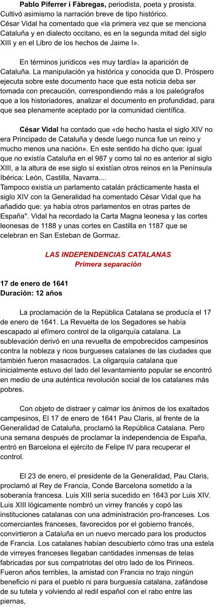 Pablo Piferrer i Fàbregas, periodista, poeta y prosista. Cultivó asimismo la narración breve de tipo histórico. César Vidal ha comentado que «la primera vez que se menciona Cataluña y en dialecto occitano, es en la segunda mitad del siglo XIII y en el Libro de los hechos de Jaime I».  En términos jurídicos «es muy tardía» la aparición de Cataluña. La manipulación ya histórica y conocida que D. Próspero ejecuta sobre este documento hace que esta noticia deba ser tomada con precaución, correspondiendo más a los paleógrafos que a los historiadores, analizar el documento en profundidad, para que sea plenamente aceptado por la comunidad científica.  César Vidal ha contado que «de hecho hasta el siglo XIV no era Principado de Cataluña y desde luego nunca fue un reino y mucho menos una nación». En este sentido ha dicho que: igual que no existía Cataluña en el 987 y como tal no es anterior al siglo XIII, a la altura de ese siglo sí existían otros reinos en la Península Ibérica: León, Castilla, Navarra.... Tampoco existía un parlamento catalán prácticamente hasta el siglo XIV con la Generalidad ha comentado César Vidal que ha añadido que: ya había otros parlamentos en otras partes de España". Vidal ha recordado la Carta Magna leonesa y las cortes leonesas de 1188 y unas cortes en Castilla en 1187 que se celebran en San Esteban de Gormaz.  LAS INDEPENDENCIAS CATALANAS Primera separación  17 de enero de 1641 Duración: 12 años  La proclamación de la República Catalana se producía el 17 de enero de 1641. La Revuelta de los Segadores se había escapado al efímero control de la oligarquía catalana. La sublevación derivó en una revuelta de empobrecidos campesinos contra la nobleza y ricos burgueses catalanes de las ciudades que también fueron masacrados. La oligarquía catalana que inicialmente estuvo del lado del levantamiento popular se encontró en medio de una auténtica revolución social de los catalanes más pobres.  Con objeto de distraer y calmar los ánimos de los exaltados campesinos, El 17 de enero de 1641 Pau Claris, al frente de la Generalidad de Cataluña, proclamó la República Catalana. Pero una semana después de proclamar la independencia de España, entró en Barcelona el ejército de Felipe IV para recuperar el control.   El 23 de enero, el presidente de la Generalidad, Pau Claris, proclamó al Rey de Francia, Conde Barcelona sometido a la soberanía francesa. Luis XIII sería sucedido en 1643 por Luis XIV. Luis XIII lógicamente nombró un virrey francés y copó las instituciones catalanas con una administración pro-franceses. Los comerciantes franceses, favorecidos por el gobierno francés, convirtieron a Cataluña en un nuevo mercado para los productos de Francia. Los catalanes habían descubierto cómo tras una estela de virreyes franceses llegaban cantidades inmensas de telas fabricadas por sus compatriotas del otro lado de los Pirineos. Fueron años terribles, la amistad con Francia no trajo ningún beneficio ni para el pueblo ni para burguesía catalana, zafándose de su tutela y volviendo al redil español con el rabo entre las piernas,