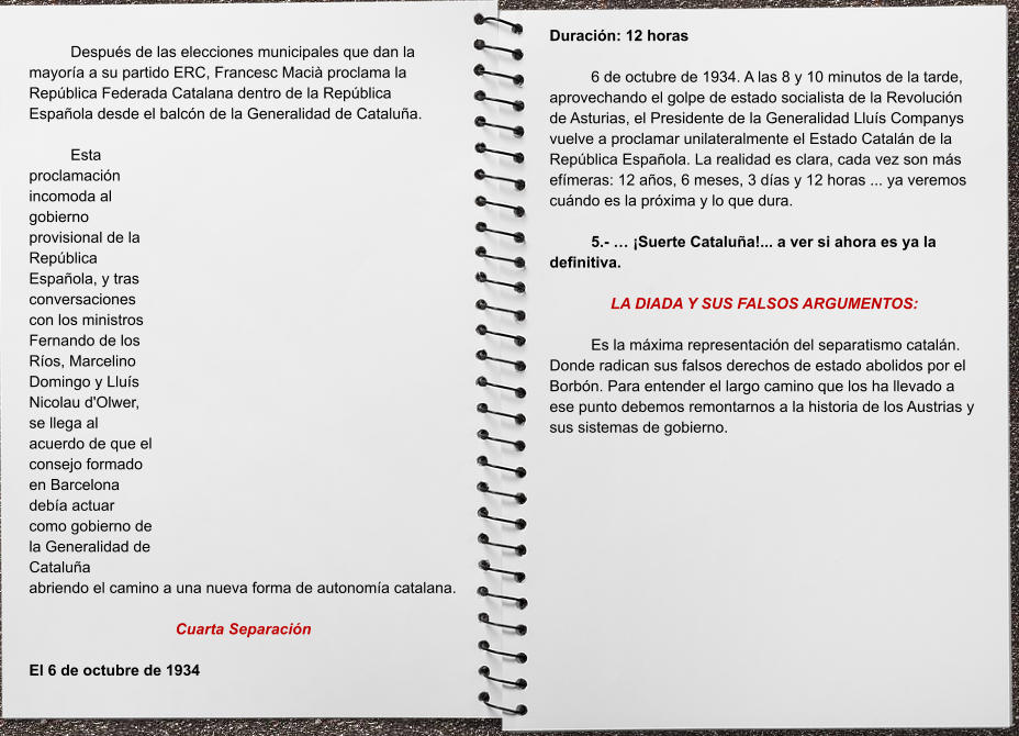 Duración: 12 horas  6 de octubre de 1934. A las 8 y 10 minutos de la tarde, aprovechando el golpe de estado socialista de la Revolución de Asturias, el Presidente de la Generalidad Lluís Companys vuelve a proclamar unilateralmente el Estado Catalán de la República Española. La realidad es clara, cada vez son más efímeras: 12 años, 6 meses, 3 días y 12 horas ... ya veremos cuándo es la próxima y lo que dura.   5.- … ¡Suerte Cataluña!... a ver si ahora es ya la definitiva.  LA DIADA Y SUS FALSOS ARGUMENTOS:    Es la máxima representación del separatismo catalán. Donde radican sus falsos derechos de estado abolidos por el Borbón. Para entender el largo camino que los ha llevado a ese punto debemos remontarnos a la historia de los Austrias y sus sistemas de gobierno.   Después de las elecciones municipales que dan la mayoría a su partido ERC, Francesc Macià proclama la República Federada Catalana dentro de la República Española desde el balcón de la Generalidad de Cataluña.  Esta proclamación incomoda al gobierno provisional de la República Española, y tras conversaciones con los ministros Fernando de los Ríos, Marcelino Domingo y Lluís Nicolau d'Olwer, se llega al acuerdo de que el consejo formado en Barcelona debía actuar como gobierno de la Generalidad de Cataluña abriendo el camino a una nueva forma de autonomía catalana.  Cuarta Separación  El 6 de octubre de 1934