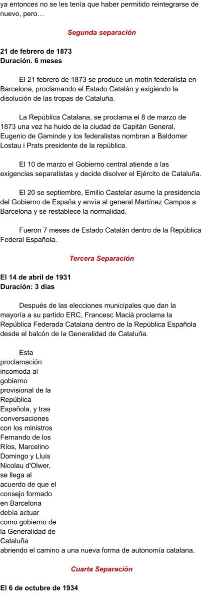ya entonces no se les tenía que haber permitido reintegrarse de nuevo, pero…  Segunda separación  21 de febrero de 1873 Duración. 6 meses  El 21 febrero de 1873 se produce un motín federalista en Barcelona, proclamando el Estado Catalán y exigiendo la disolución de las tropas de Cataluña.   La República Catalana, se proclama el 8 de marzo de 1873 una vez ha huido de la ciudad de Capitán General, Eugenio de Gaminde y los federalistas nombran a Baldomer Lostau i Prats presidente de la república.  El 10 de marzo el Gobierno central atiende a las exigencias separatistas y decide disolver el Ejército de Cataluña.   El 20 se septiembre, Emilio Castelar asume la presidencia del Gobierno de España y envía al general Martínez Campos a Barcelona y se restablece la normalidad.   Fueron 7 meses de Estado Catalán dentro de la República Federal Española.  Tercera Separación      El 14 de abril de 1931       Duración: 3 días  Después de las elecciones municipales que dan la mayoría a su partido ERC, Francesc Macià proclama la República Federada Catalana dentro de la República Española desde el balcón de la Generalidad de Cataluña.  Esta proclamación incomoda al gobierno provisional de la República Española, y tras conversaciones con los ministros Fernando de los Ríos, Marcelino Domingo y Lluís Nicolau d'Olwer, se llega al acuerdo de que el consejo formado en Barcelona debía actuar como gobierno de la Generalidad de Cataluña abriendo el camino a una nueva forma de autonomía catalana.  Cuarta Separación  El 6 de octubre de 1934