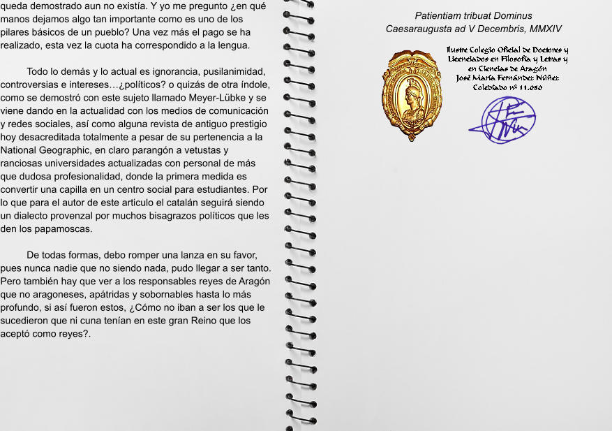 queda demostrado aun no existía. Y yo me pregunto ¿en qué manos dejamos algo tan importante como es uno de los pilares básicos de un pueblo? Una vez más el pago se ha realizado, esta vez la cuota ha correspondido a la lengua.  Todo lo demás y lo actual es ignorancia, pusilanimidad, controversias e intereses…¿políticos? o quizás de otra índole, como se demostró con este sujeto llamado Meyer-Lübke y se viene dando en la actualidad con los medios de comunicación y redes sociales, así como alguna revista de antiguo prestigio hoy desacreditada totalmente a pesar de su pertenencia a la National Geographic, en claro parangón a vetustas y ranciosas universidades actualizadas con personal de más que dudosa profesionalidad, donde la primera medida es convertir una capilla en un centro social para estudiantes. Por lo que para el autor de este articulo el catalán seguirá siendo un dialecto provenzal por muchos bisagrazos políticos que les den los papamoscas.  De todas formas, debo romper una lanza en su favor, pues nunca nadie que no siendo nada, pudo llegar a ser tanto. Pero también hay que ver a los responsables reyes de Aragón que no aragoneses, apátridas y sobornables hasta lo más profundo, si así fueron estos, ¿Cómo no iban a ser los que le sucedieron que ni cuna tenían en este gran Reino que los aceptó como reyes?.       Patientiam tribuat Dominus Caesaraugusta ad V Decembris, MMXIV