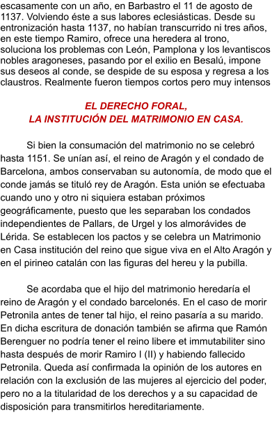 escasamente con un año, en Barbastro el 11 de agosto de 1137. Volviendo éste a sus labores eclesiásticas. Desde su entronización hasta 1137, no habían transcurrido ni tres años, en este tiempo Ramiro, ofrece una heredera al trono, soluciona los problemas con León, Pamplona y los levantiscos nobles aragoneses, pasando por el exilio en Besalú, impone sus deseos al conde, se despide de su esposa y regresa a los claustros. Realmente fueron tiempos cortos pero muy intensos  EL DERECHO FORAL,  LA INSTITUCIÓN DEL MATRIMONIO EN CASA.  Si bien la consumación del matrimonio no se celebró hasta 1151. Se unían así, el reino de Aragón y el condado de Barcelona, ambos conservaban su autonomía, de modo que el conde jamás se tituló rey de Aragón. Esta unión se efectuaba cuando uno y otro ni siquiera estaban próximos geográficamente, puesto que les separaban los condados independientes de Pallars, de Urgel y los almorávides de Lérida. Se establecen los pactos y se celebra un Matrimonio en Casa institución del reino que sigue viva en el Alto Aragón y en el pirineo catalán con las figuras del hereu y la pubilla.   Se acordaba que el hijo del matrimonio heredaría el reino de Aragón y el condado barcelonés. En el caso de morir Petronila antes de tener tal hijo, el reino pasaría a su marido. En dicha escritura de donación también se afirma que Ramón Berenguer no podría tener el reino libere et immutabiliter sino hasta después de morir Ramiro I (II) y habiendo fallecido Petronila. Queda así confirmada la opinión de los autores en relación con la exclusión de las mujeres al ejercicio del poder, pero no a la titularidad de los derechos y a su capacidad de disposición para transmitirlos hereditariamente.