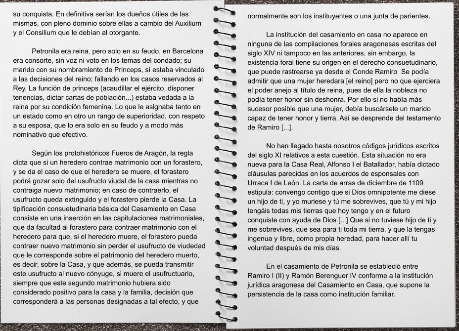 normalmente son los instituyentes o una junta de parientes.   La institución del casamiento en casa no aparece en ninguna de las compilaciones forales aragonesas escritas del siglo XIV ni tampoco en las anteriores, sin embargo, la existencia foral tiene su origen en el derecho consuetudinario, que puede rastrearse ya desde el Conde Ramiro  Se podía admitir que una mujer heredara [el reino] pero no que ejerciera el poder anejo al título de reina, pues de ella la nobleza no podía tener honor sin deshonra. Por ello si no había más sucesor posible que una mujer, debía buscársele un marido capaz de tener honor y tierra. Así se desprende del testamento de Ramiro [...].   No han llegado hasta nosotros códigos jurídicos escritos del siglo XI relativos a esta cuestión. Esta situación no era nueva para la Casa Real, Alfonso I el Batallador, había dictado cláusulas parecidas en los acuerdos de esponsales con Urraca I de León. La carta de arras de diciembre de 1109 estipula: convengo contigo que si Dios omnipotente me diese un hijo de ti, y yo muriese y tú me sobrevives, que tú y mi hijo tengáis todas mis tierras que hoy tengo y en el futuro conquiste con ayuda de Dios [...] Que si no tuviese hijo de ti y me sobrevives, que sea para ti toda mi tierra, y que la tengas ingenua y libre, como propia heredad, para hacer allí tu voluntad después de mis días.   En el casamiento de Petronila se estableció entre Ramiro I (II) y Ramón Berenguer IV conforme a la institución jurídica aragonesa del Casamiento en Casa, que supone la persistencia de la casa como institución familiar.   su conquista. En definitiva serían los dueños útiles de las mismas, con pleno dominio sobre ellas a cambio del Auxilium y el Consilium que le debían al otorgante.   Petronila era reina, pero solo en su feudo, en Barcelona era consorte, sin voz ni voto en los temas del condado; su marido con su nombramiento de Princeps, sí estaba vinculado a las decisiones del reino; fallando en los casos reservados al Rey, La función de princeps (acaudillar el ejército, disponer tenencias, dictar cartas de población...) estaba vedada a la reina por su condición femenina. Lo que le asignaba tanto en un estado como en otro un rango de superioridad, con respeto a su esposa, que lo era solo en su feudo y a modo más nominativo que efectivo.  Según los protohistóricos Fueros de Aragón, la regla dicta que si un heredero contrae matrimonio con un forastero, y se da el caso de que el heredero se muere, el forastero podrá gozar solo del usufructo viudal de la casa mientras no contraiga nuevo matrimonio; en caso de contraerlo, el usufructo queda extinguido y el forastero pierde la Casa. La tipificación consuetudinaria básica del Casamiento en Casa consiste en una inserción en las capitulaciones matrimoniales, que da facultad al forastero para contraer matrimonio con el heredero para que, si el heredero muere, el forastero pueda contraer nuevo matrimonio sin perder el usufructo de viudedad que le corresponde sobre el patrimonio del heredero muerto, es decir, sobre la Casa, y que además, se pueda transmitir este usufructo al nuevo cónyuge, si muere el usufructuario, siempre que este segundo matrimonio hubiera sido considerado positivo para la casa y la familia, decisión que corresponderá a las personas designadas a tal efecto, y que